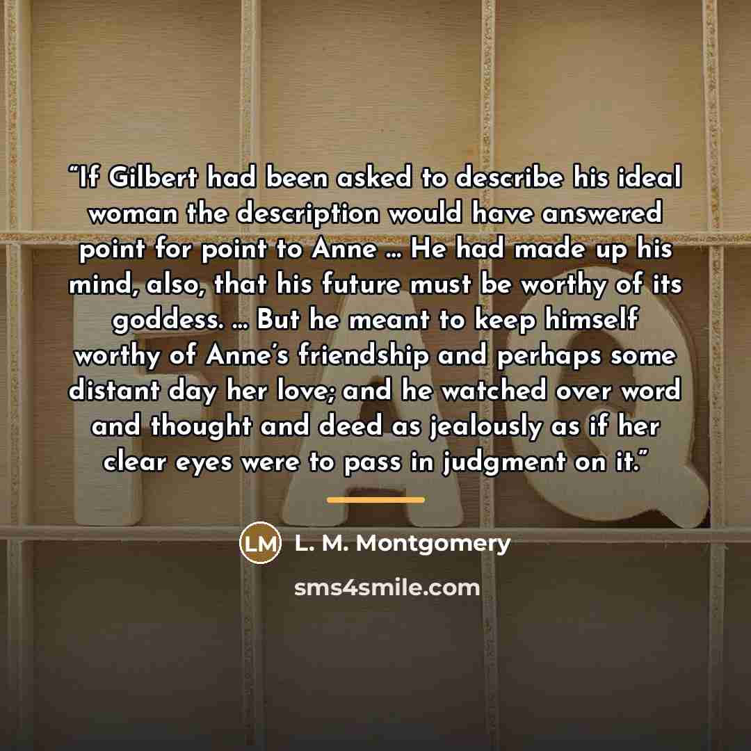 “If Gilbert had been asked to describe his ideal woman the description would have answered point for point to Anne … He had made up his mind, also, that his future must be worthy of its goddess. … But he meant to keep himself worthy of Anne’s friendship and perhaps some distant day her love; and he…” quote by L. M. Montgomery