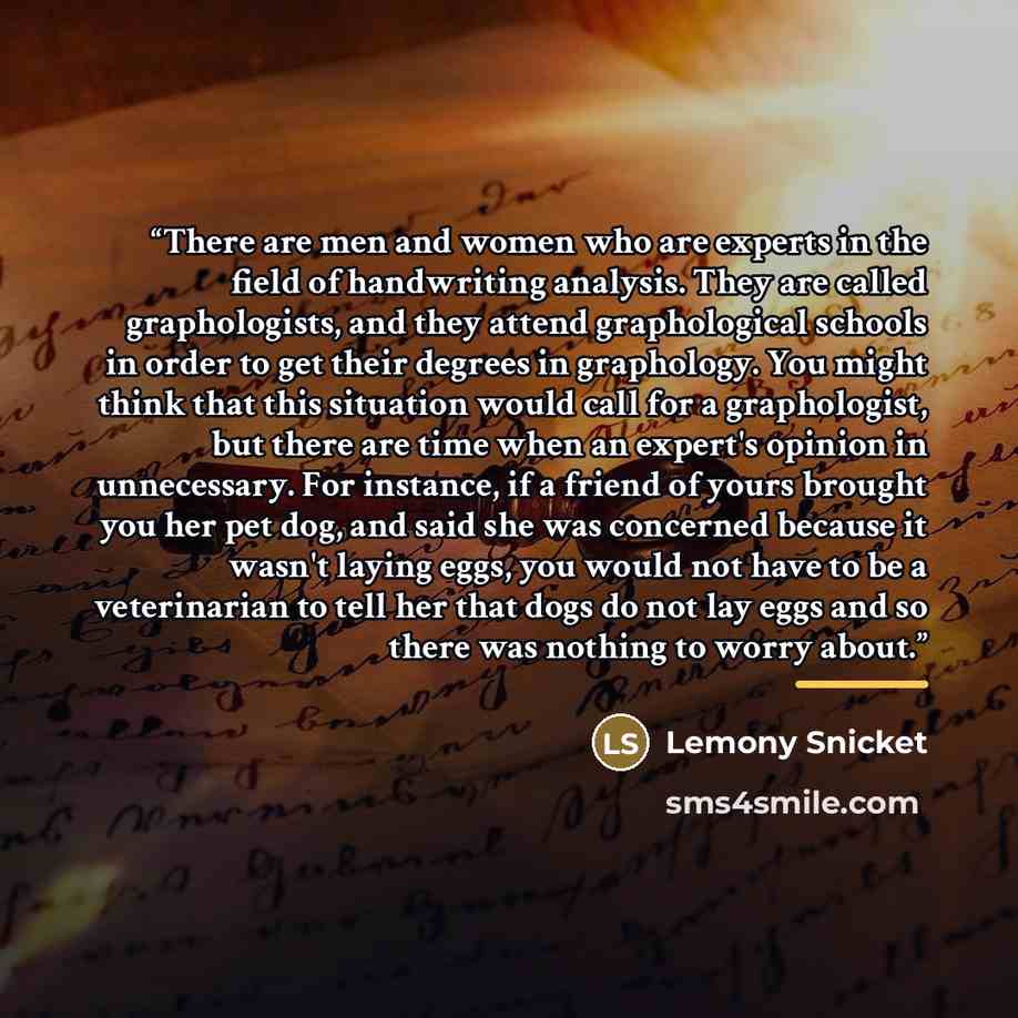 “There are men and women who are experts in the field of handwriting analysis. They are called graphologists, and they attend graphological schools in order to get their degrees in graphology. You might think that this situation would call for a graphologist, but there are time when an expert's…” quote by Lemony Snicket