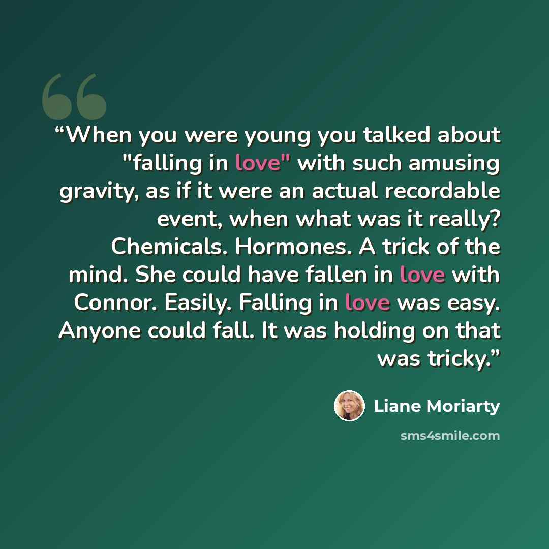 “When you were young you talked about "falling in love" with such amusing gravity, as if it were an actual recordable event, when what was it really? Chemicals. Hormones. A trick of the mind. She could have fallen in love with Connor. Easily. Falling in love was easy. Anyone could fall. It was…” quote by Liane Moriarty