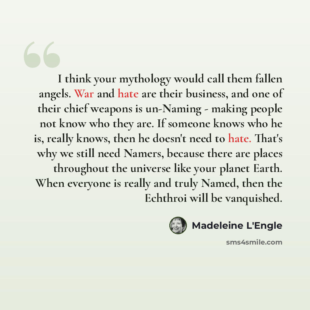 “I think your mythology would call them fallen angels. War and hate are their business, and one of their chief weapons is un-Naming - making people not know who they are. If someone knows who he is, really knows, then he doesn't need to hate. That's why we still need Namers, because there are…” quote by Madeleine L'Engle