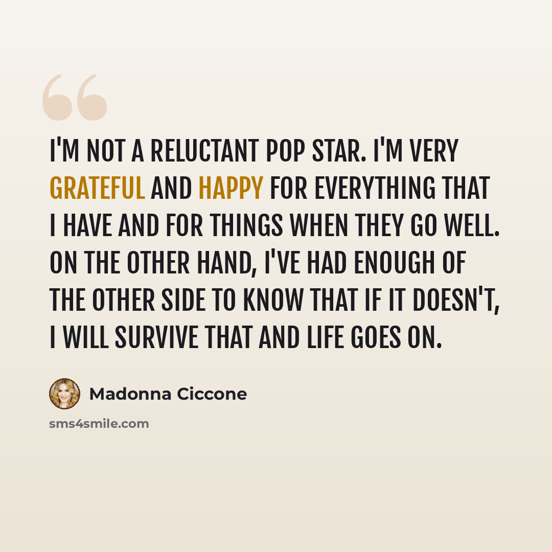 “I'm not a reluctant pop star. I'm very grateful and happy for everything that I have and for things when they go well. On the other hand, I've had enough of the other side to know that if it doesn't, I will survive that and life goes on.” quote by Madonna Ciccone