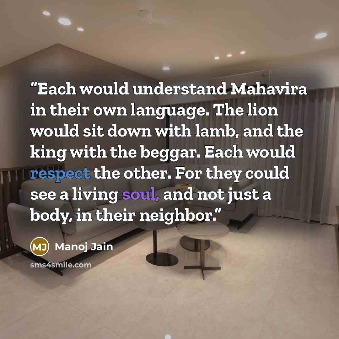 “Each would understand Mahavira in their own language. The lion would sit down with lamb, and the king with the beggar. Each would respect the other. For they could see a living soul, and not just a body, in their neighbor.” quote by Manoj Jain