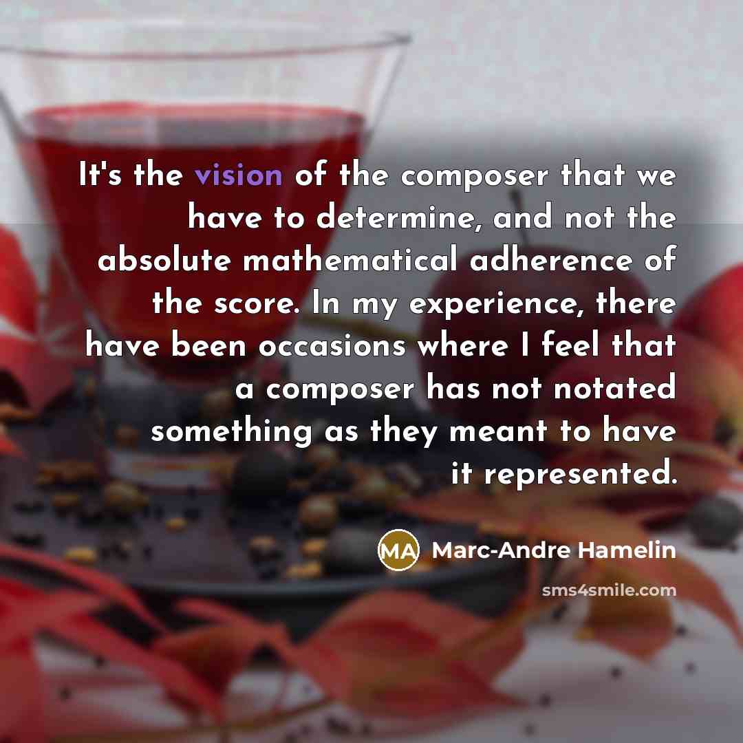“It's the vision of the composer that we have to determine, and not the absolute mathematical adherence of the score. In my experience, there have been occasions where I feel that a composer has not notated something as they meant to have it represented.” quote by Marc-Andre Hamelin