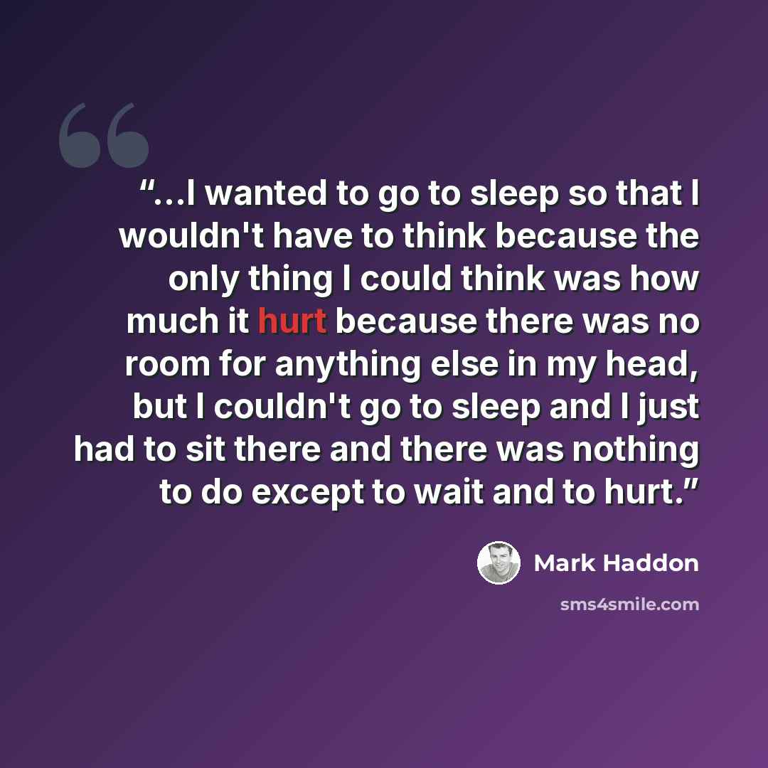“...I wanted to go to sleep so that I wouldn't have to think because the only thing I could think was how much it hurt because there was no room for anything else in my head, but I couldn't go to sleep and I just had to sit there and there was nothing to do except to wait and to hurt.” quote by Mark Haddon