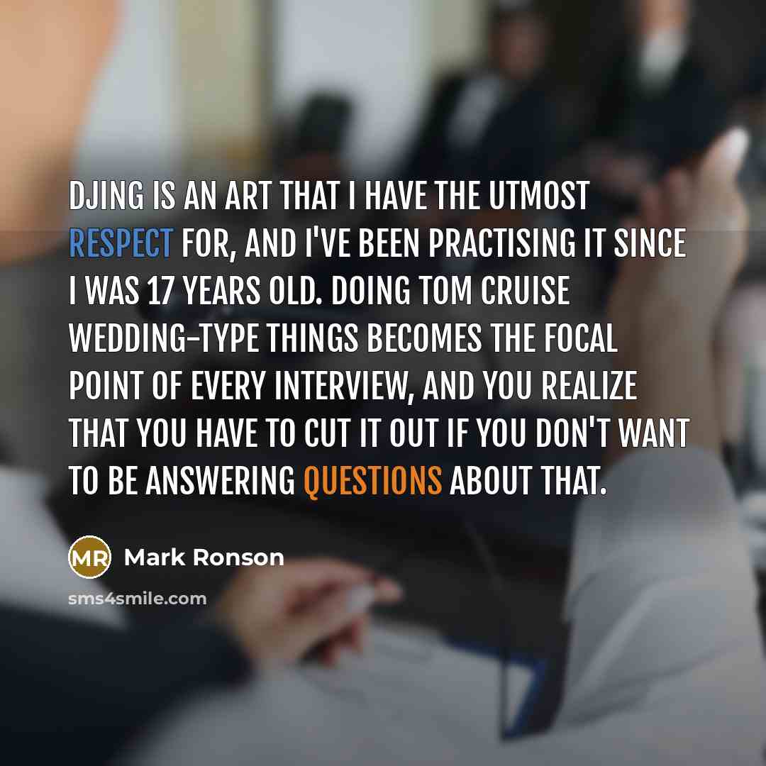 “DJing is an art that I have the utmost respect for, and I've been practising it since I was 17 years old. Doing Tom Cruise wedding-type things becomes the focal point of every interview, and you realize that you have to cut it out if you don't want to be answering questions about that.” quote by Mark Ronson
