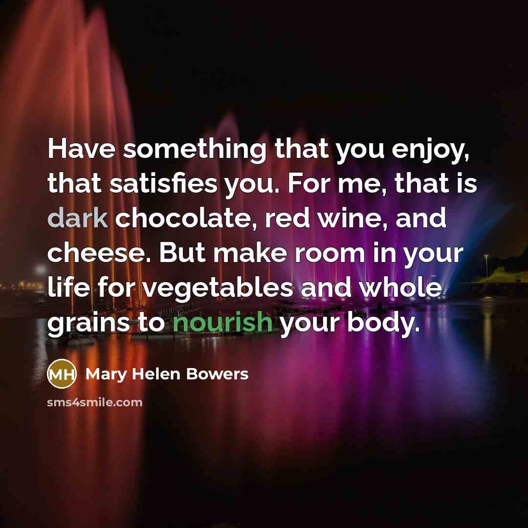 “Have something that you enjoy, that satisfies you. For me, that is dark chocolate, red wine, and cheese. But make room in your life for vegetables and whole grains to nourish your body.” quote by Mary Helen Bowers