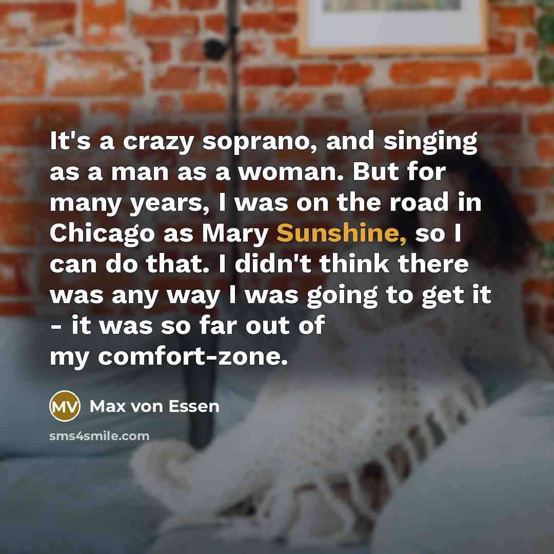 “It's a crazy soprano, and singing as a man as a woman. But for many years, I was on the road in Chicago as Mary Sunshine, so I can do that. I didn't think there was any way I was going to get it - it was so far out of my comfort-zone.” quote by Max von Essen