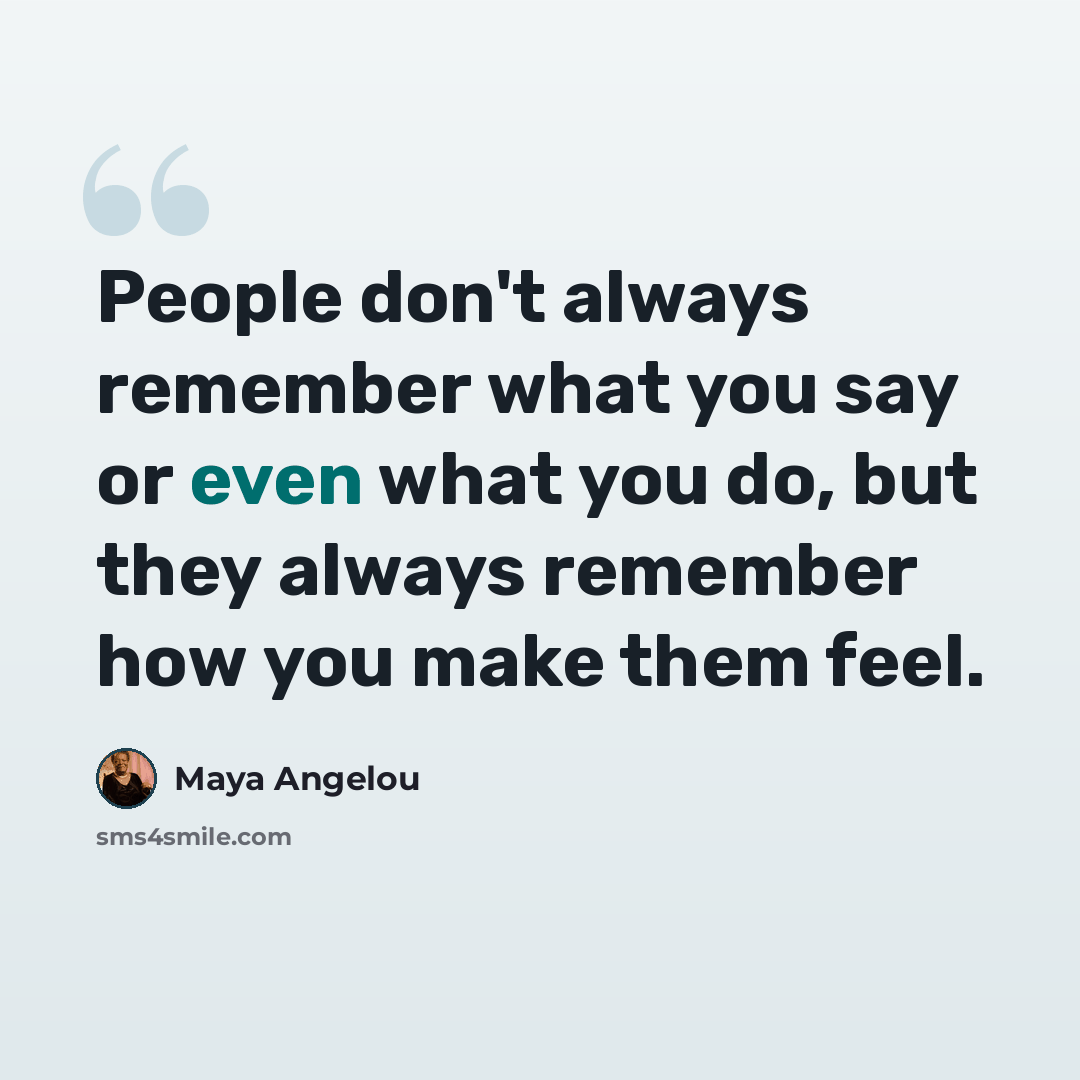 “People don't always remember what you say or even what you do, but they always remember how you make them feel.” quote by Maya Angelou