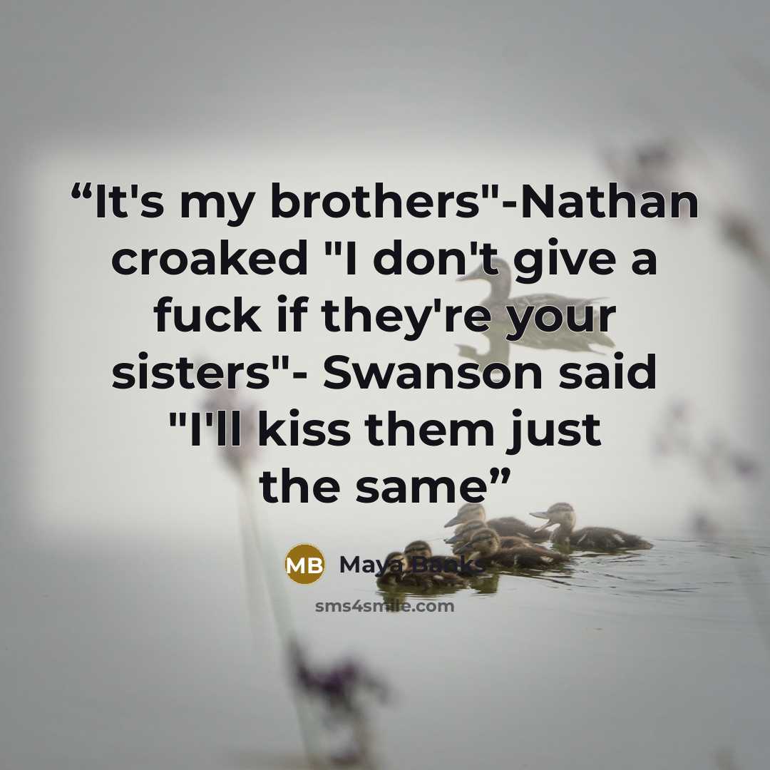 “It's my brothers"-Nathan croaked "I don't give a fuck if they're your sisters"- Swanson said "I'll kiss them just the same” quote by Maya Banks