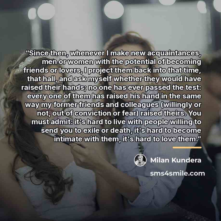“Since then, whenever I make new acquaintances, men or women with the potential of becoming friends or lovers, I project them back into that time, that hall, and ask myself whether they would have raised their hands; no one has ever passed the test: every one of them has raised his hand in the same…” quote by Milan Kundera
