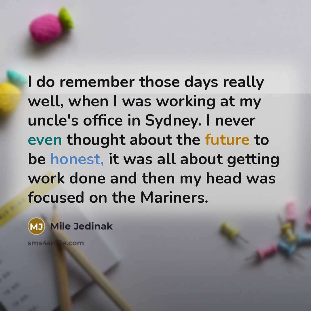 “I do remember those days really well, when I was working at my uncle's office in Sydney. I never even thought about the future to be honest, it was all about getting work done and then my head was focused on the Mariners.” quote by Mile Jedinak