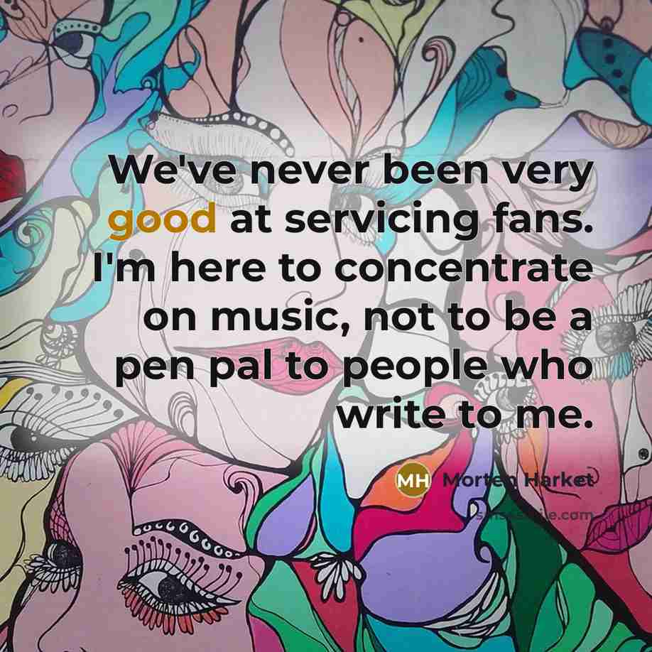 “We've never been very good at servicing fans. I'm here to concentrate on music, not to be a pen pal to people who write to me.” quote by Morten Harket