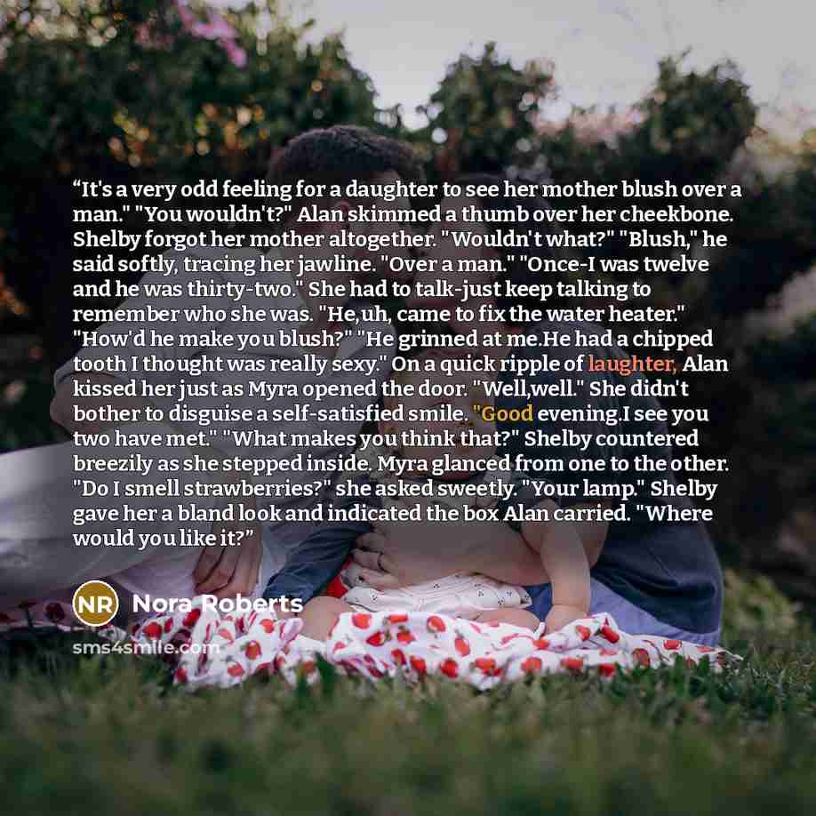 “It's a very odd feeling for a daughter to see her mother blush over a man." "You wouldn't?" Alan skimmed a thumb over her cheekbone. Shelby forgot her mother altogether. "Wouldn't what?" "Blush," he said softly, tracing her jawline. "Over a man." "Once-I was twelve and he was thirty-two." She had…” quote by Nora Roberts