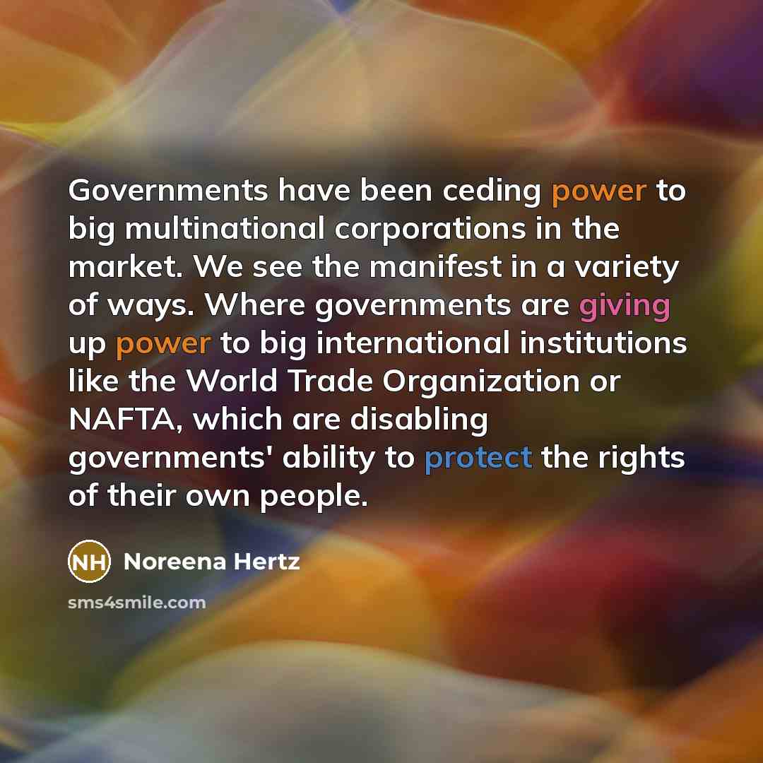 “Governments have been ceding power to big multinational corporations in the market. We see the manifest in a variety of ways. Where governments are giving up power to big international institutions like the World Trade Organization or NAFTA, which are disabling governments' ability to protect the…” quote by Noreena Hertz