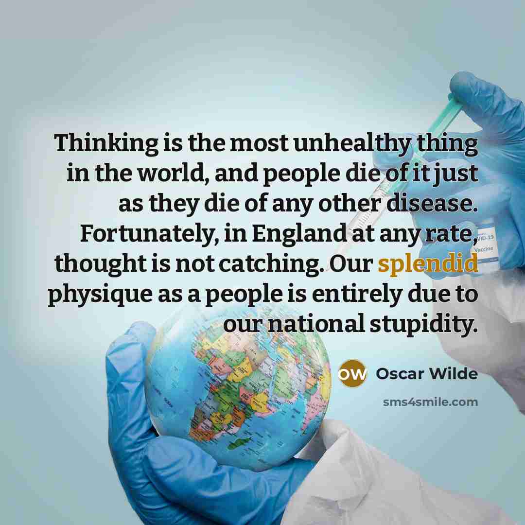 “Thinking is the most unhealthy thing in the world, and people die of it just as they die of any other disease. Fortunately, in England at any rate, thought is not catching. Our splendid physique as a people is entirely due to our national stupidity.” quote by Oscar Wilde