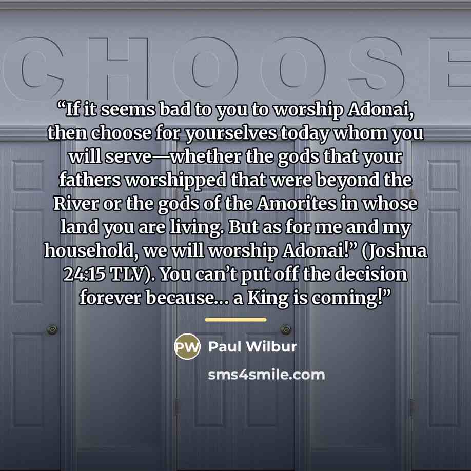 “If it seems bad to you to worship Adonai, then choose for yourselves today whom you will serve—whether the gods that your fathers worshipped that were beyond the River or the gods of the Amorites in whose land you are living. But as for me and my household, we will worship Adonai!” (Joshua 24:15…” quote by Paul Wilbur