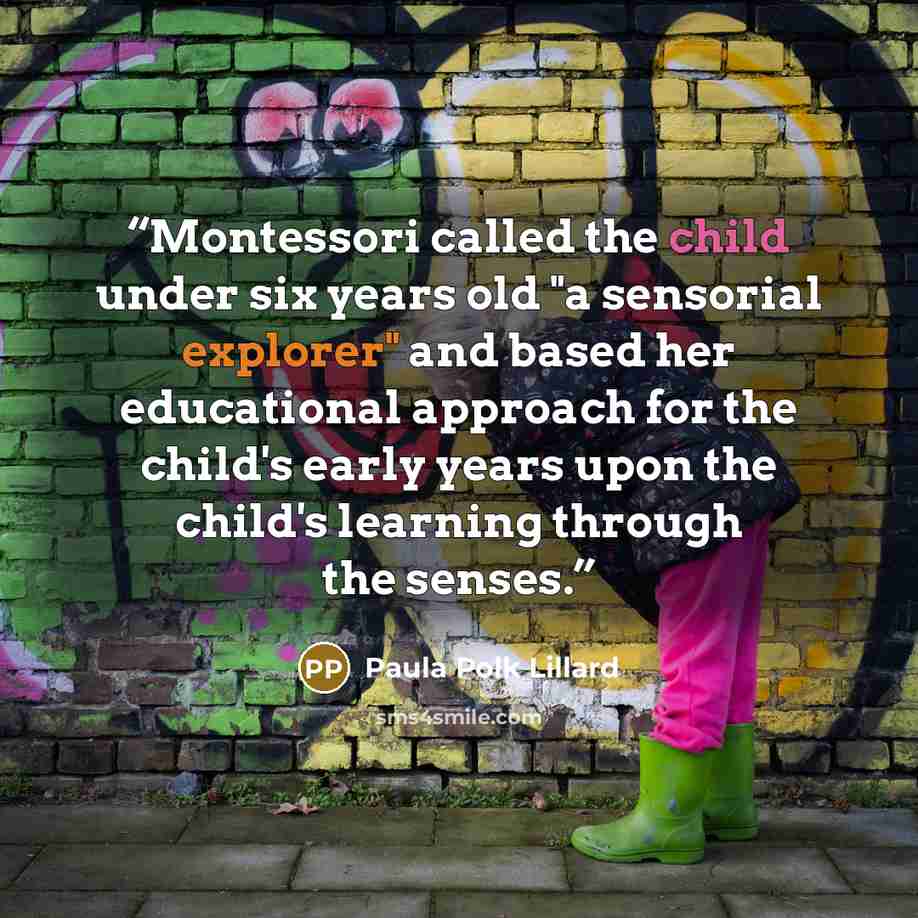 “Montessori called the child under six years old "a sensorial explorer" and based her educational approach for the child's early years upon the child's learning through the senses.” quote by Paula Polk Lillard
