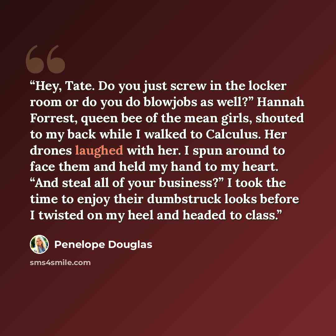 “Hey, Tate. Do you just screw in the locker room or do you do blowjobs as well?” Hannah Forrest, queen bee of the mean girls, shouted to my back while I walked to Calculus. Her drones laughed with her. I spun around to face them and held my hand to my heart. “And steal all of your business?” I took…” quote by Penelope Douglas