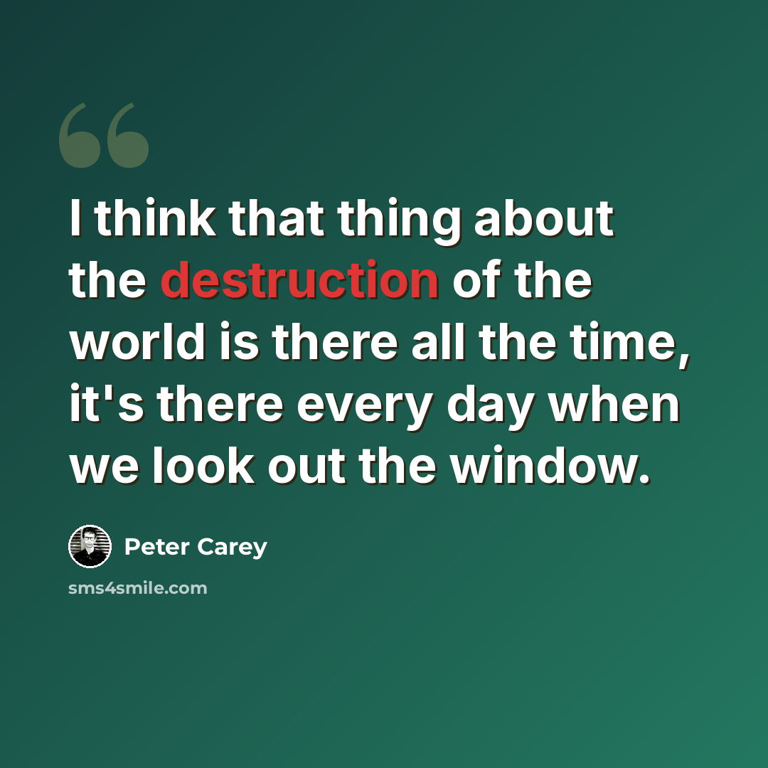 “I think that thing about the destruction of the world is there all the time, it's there every day when we look out the window.” quote by Peter Carey