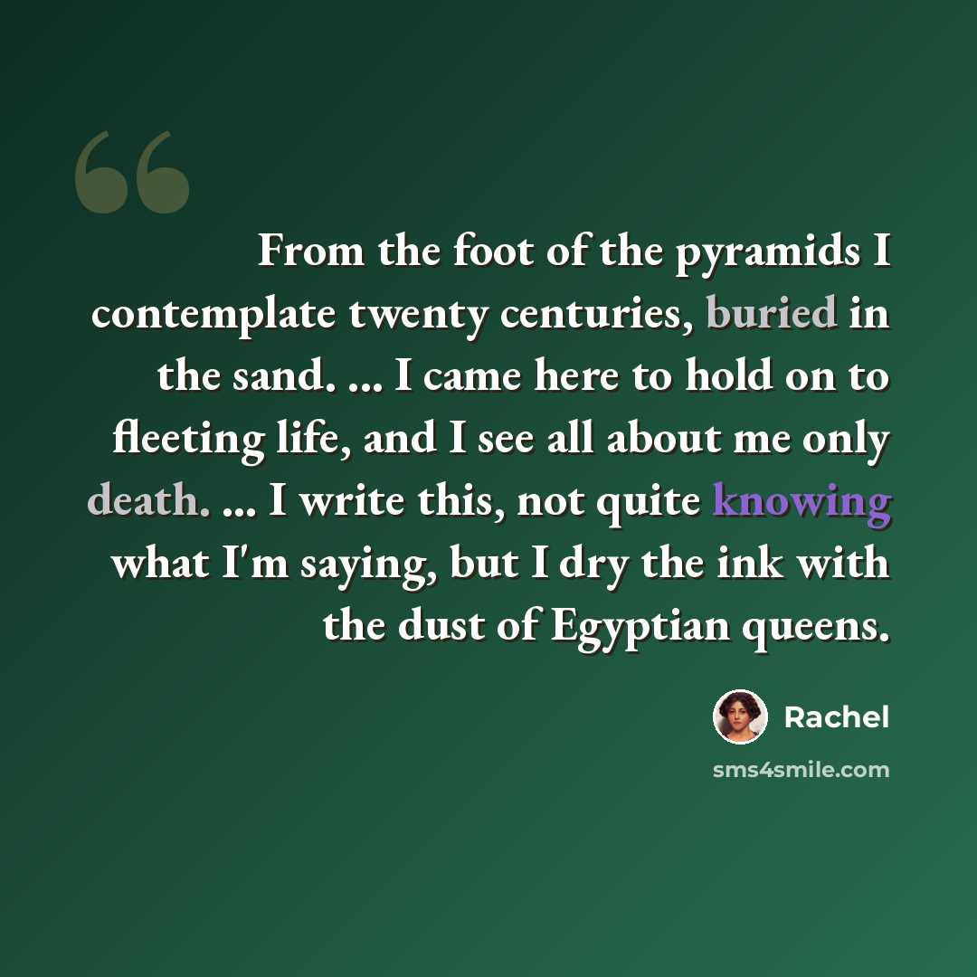 “From the foot of the pyramids I contemplate twenty centuries, buried in the sand. ... I came here to hold on to fleeting life, and I see all about me only death. ... I write this, not quite knowing what I'm saying, but I dry the ink with the dust of Egyptian queens.” quote by Rachel