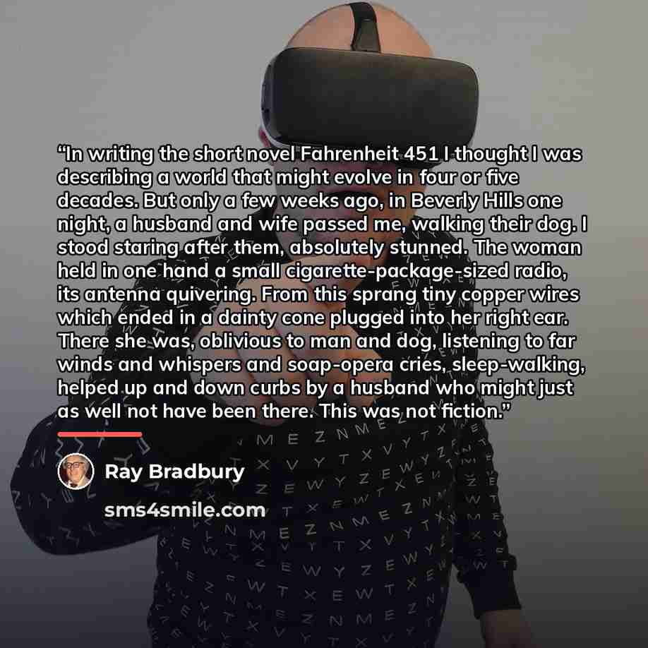“In writing the short novel Fahrenheit 451 I thought I was describing a world that might evolve in four or five decades. But only a few weeks ago, in Beverly Hills one night, a husband and wife passed me, walking their dog. I stood staring after them, absolutely stunned. The woman held in one hand…” quote by Ray Bradbury