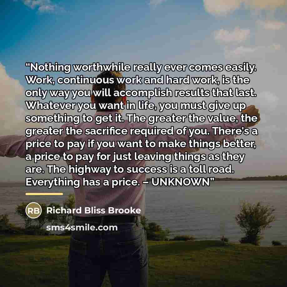 “Nothing worthwhile really ever comes easily. Work, continuous work and hard work, is the only way you will accomplish results that last. Whatever you want in life, you must give up something to get it. The greater the value, the greater the sacrifice required of you. There's a price to pay if you…” quote by Richard Bliss Brooke