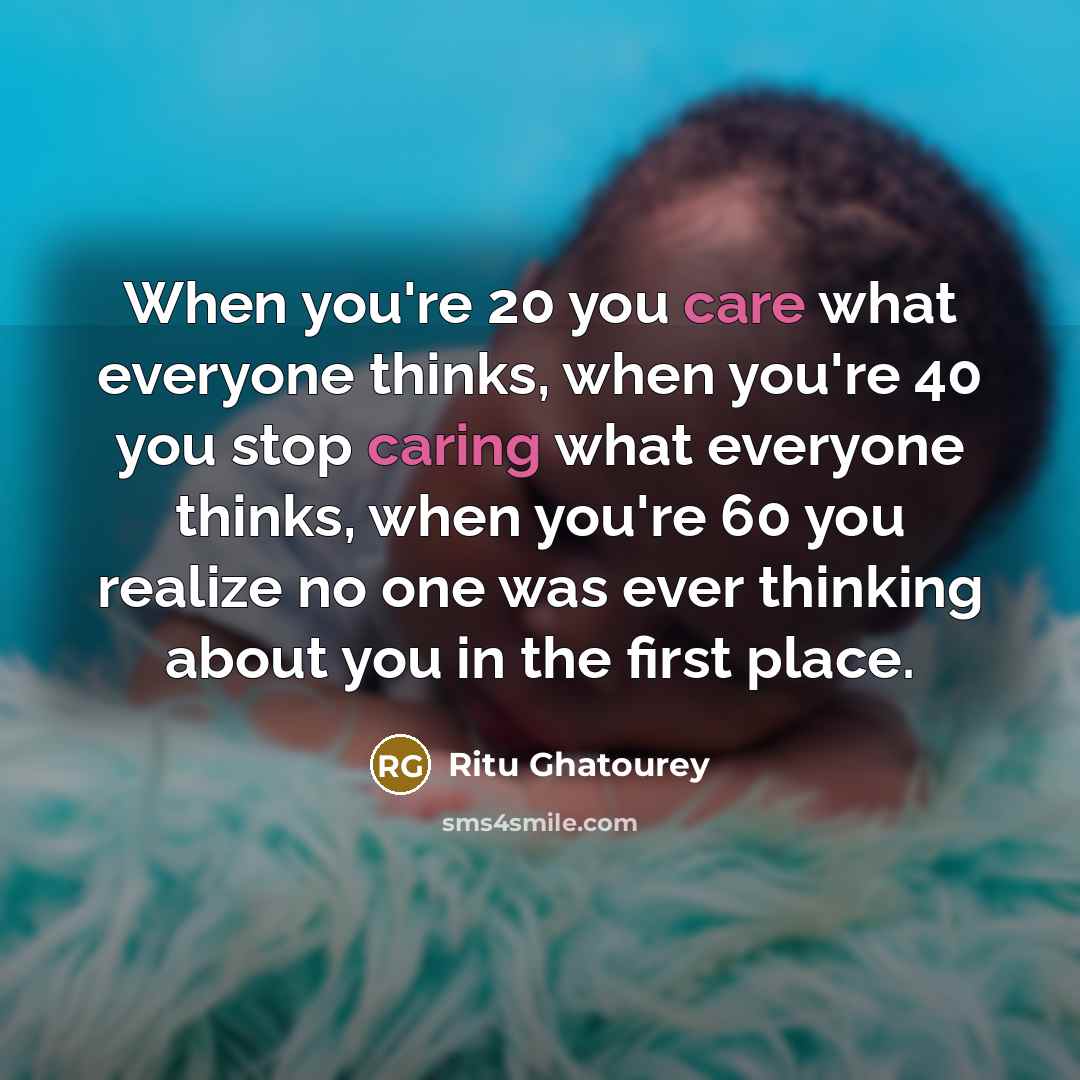 “When you're 20 you care what everyone thinks, when you're 40 you stop caring what everyone thinks, when you're 60 you realize no one was ever thinking about you in the first place.” quote by Ritu Ghatourey