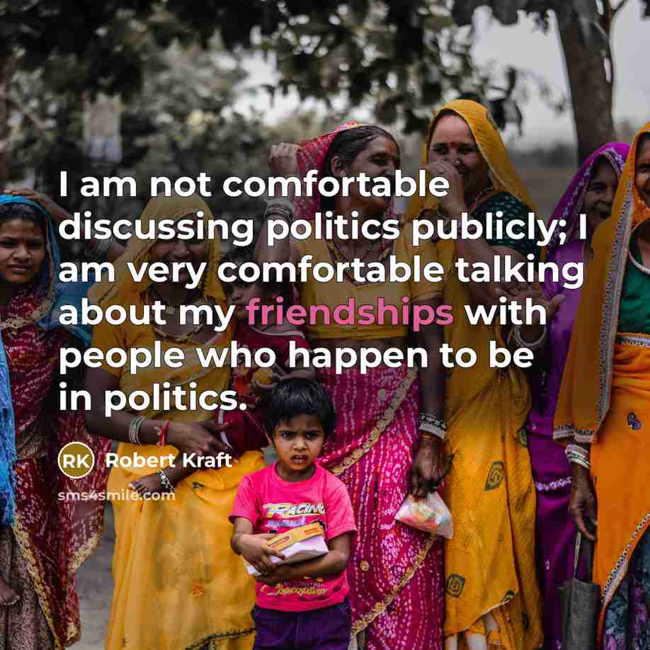 “I am not comfortable discussing politics publicly; I am very comfortable talking about my friendships with people who happen to be in politics.” quote by Robert Kraft