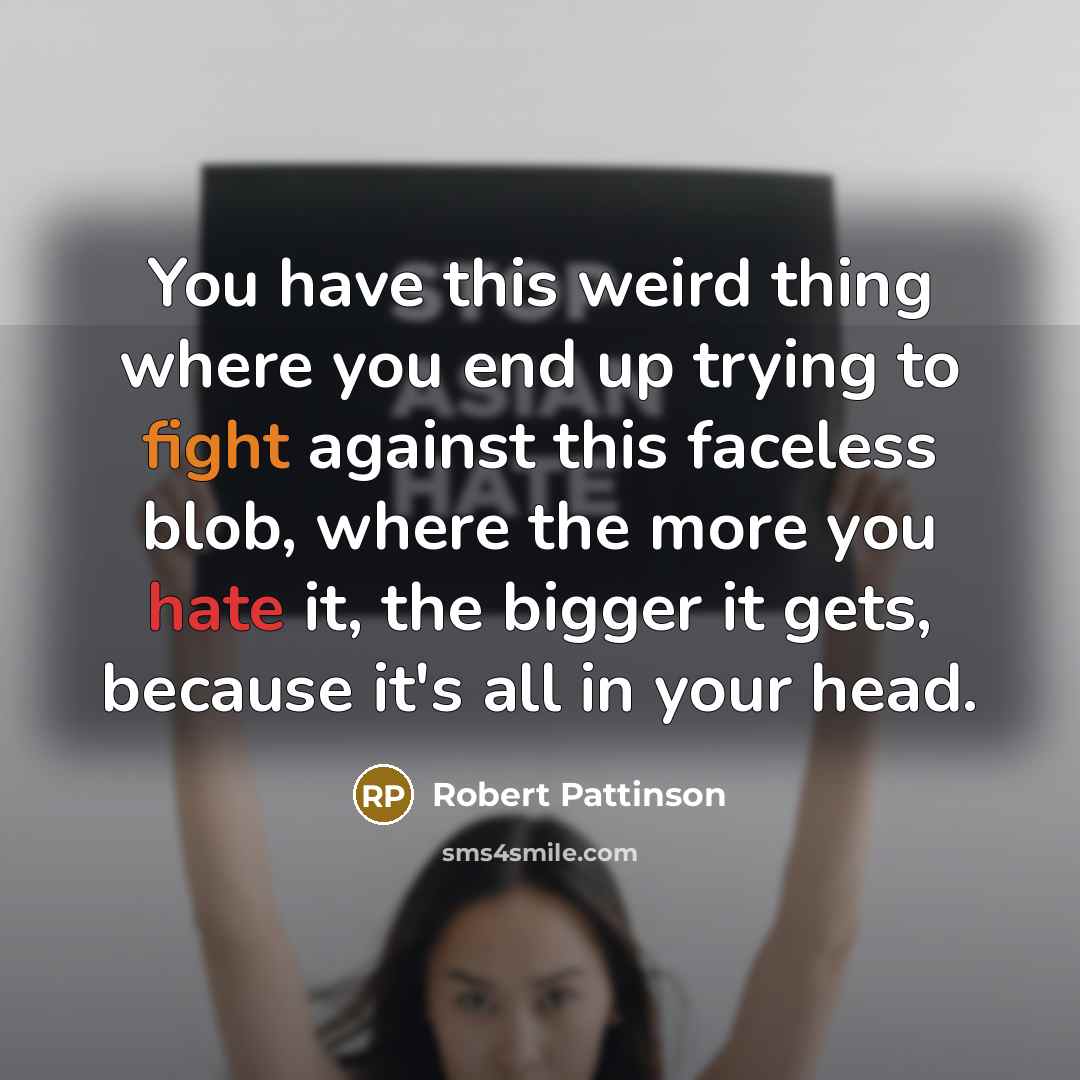 “You have this weird thing where you end up trying to fight against this faceless blob, where the more you hate it, the bigger it gets, because it's all in your head.” quote by Robert Pattinson