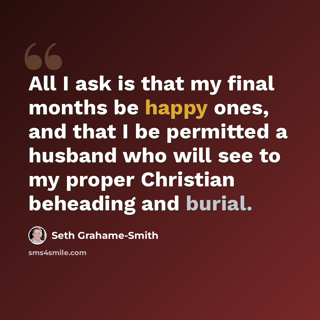 “All I ask is that my final months be happy ones, and that I be permitted a husband who will see to my proper Christian beheading and burial.” quote by Seth Grahame-Smith
