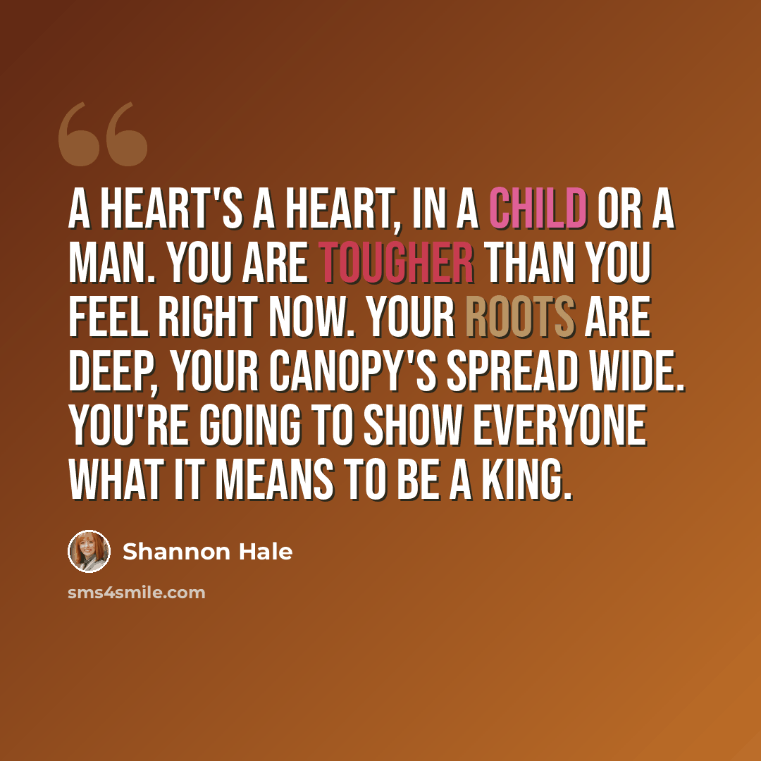 “A heart's a heart, in a child or a man. You are tougher than you feel right now. Your roots are deep, your canopy's spread wide. You're going to show everyone what it means to be a king.” quote by Shannon Hale