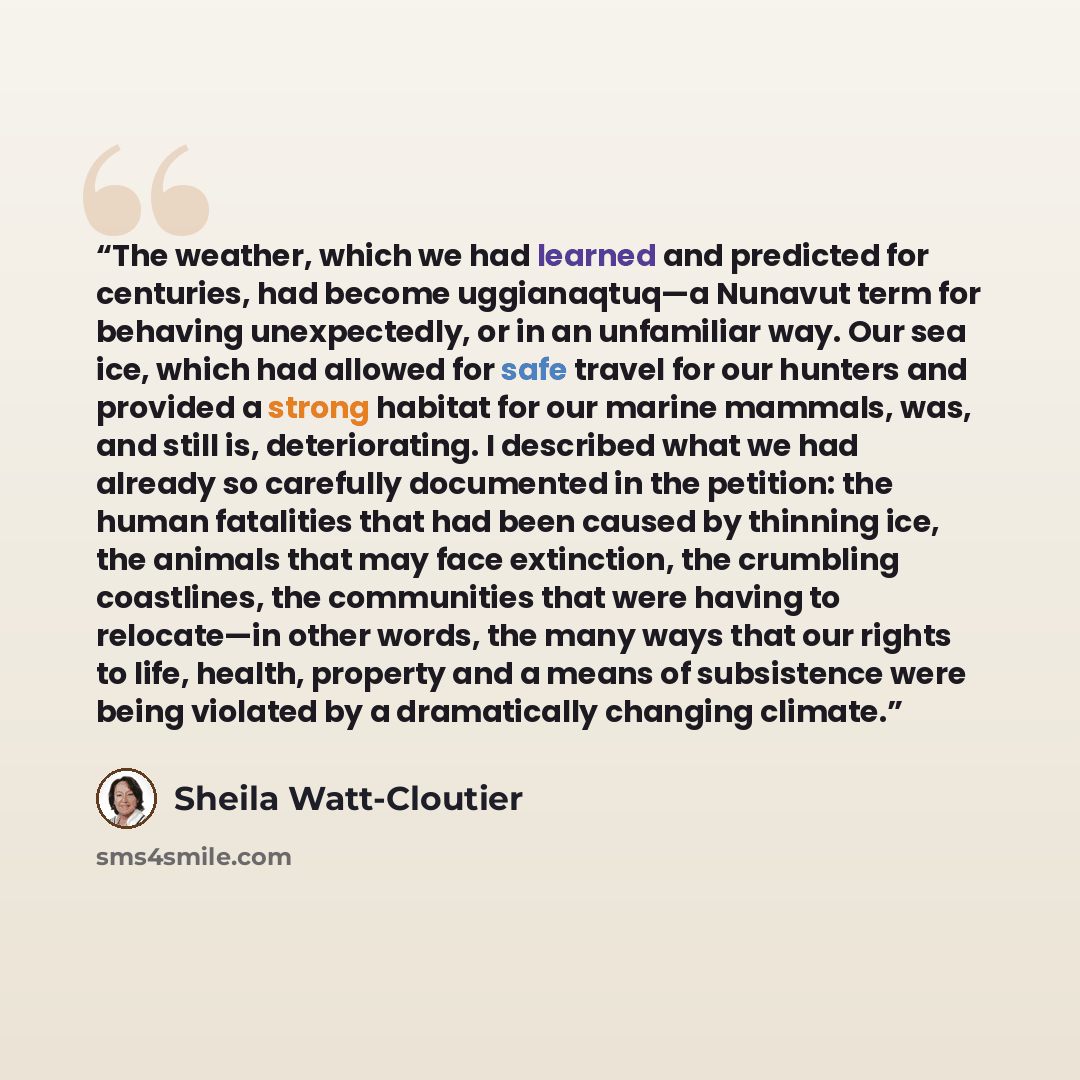 “The weather, which we had learned and predicted for centuries, had become uggianaqtuq—a Nunavut term for behaving unexpectedly, or in an unfamiliar way. Our sea ice, which had allowed for safe travel for our hunters and provided a strong habitat for our marine mammals, was, and still is…” quote by Sheila Watt-Cloutier