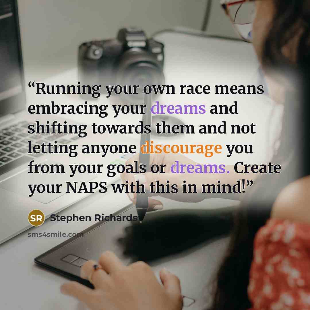 “Running your own race means embracing your dreams and shifting towards them and not letting anyone discourage you from your goals or dreams. Create your NAPS with this in mind!” quote by Stephen Richards