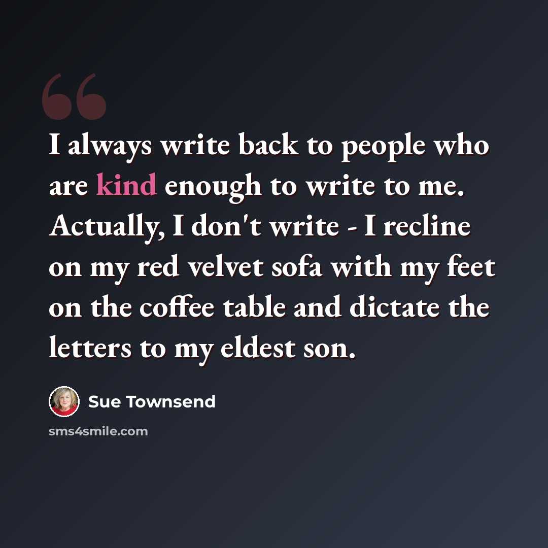 “I always write back to people who are kind enough to write to me. Actually, I don't write - I recline on my red velvet sofa with my feet on the coffee table and dictate the letters to my eldest son.” quote by Sue Townsend