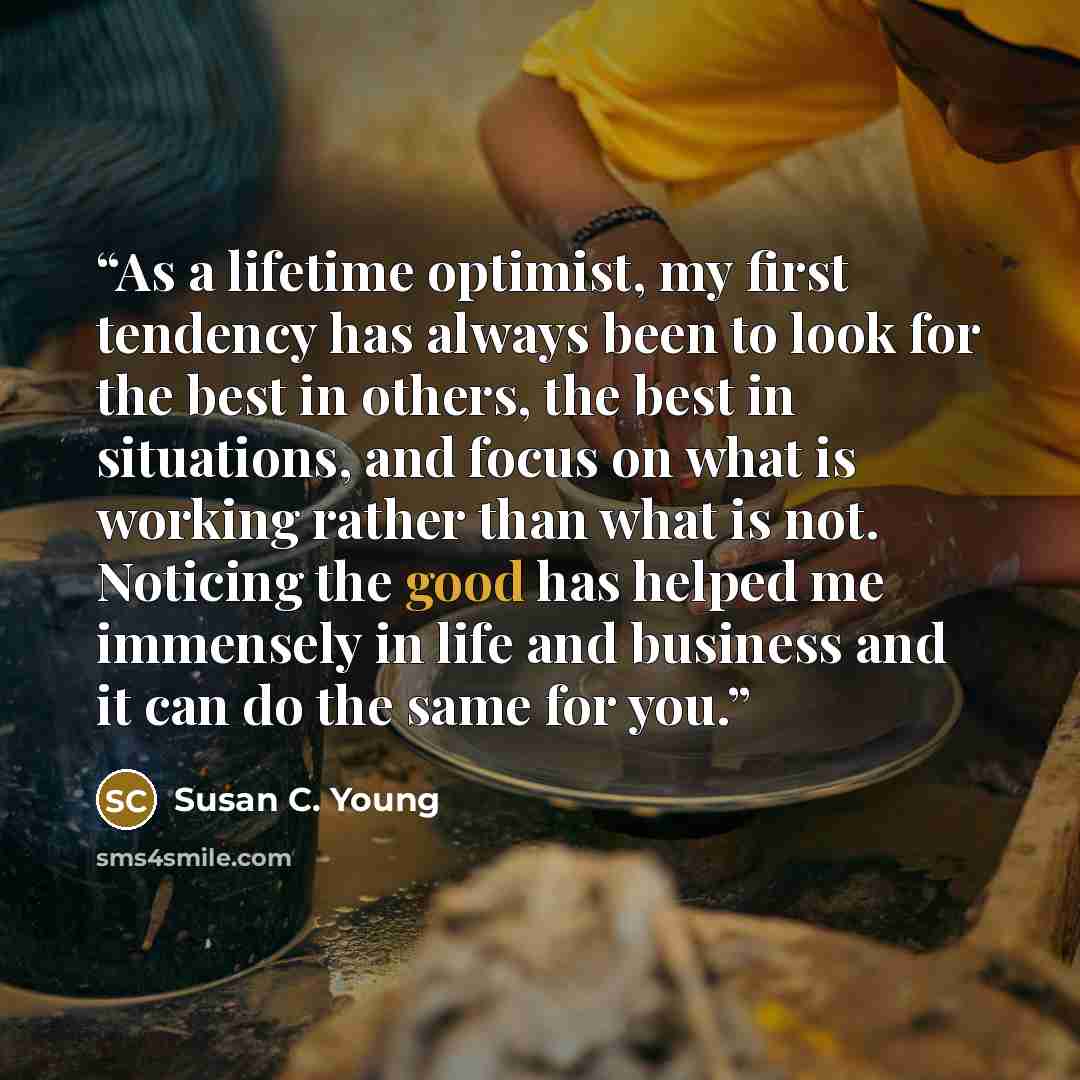 “As a lifetime optimist, my first tendency has always been to look for the best in others, the best in situations, and focus on what is working rather than what is not. Noticing the good has helped me immensely in life and business and it can do the same for you.” quote by Susan C. Young