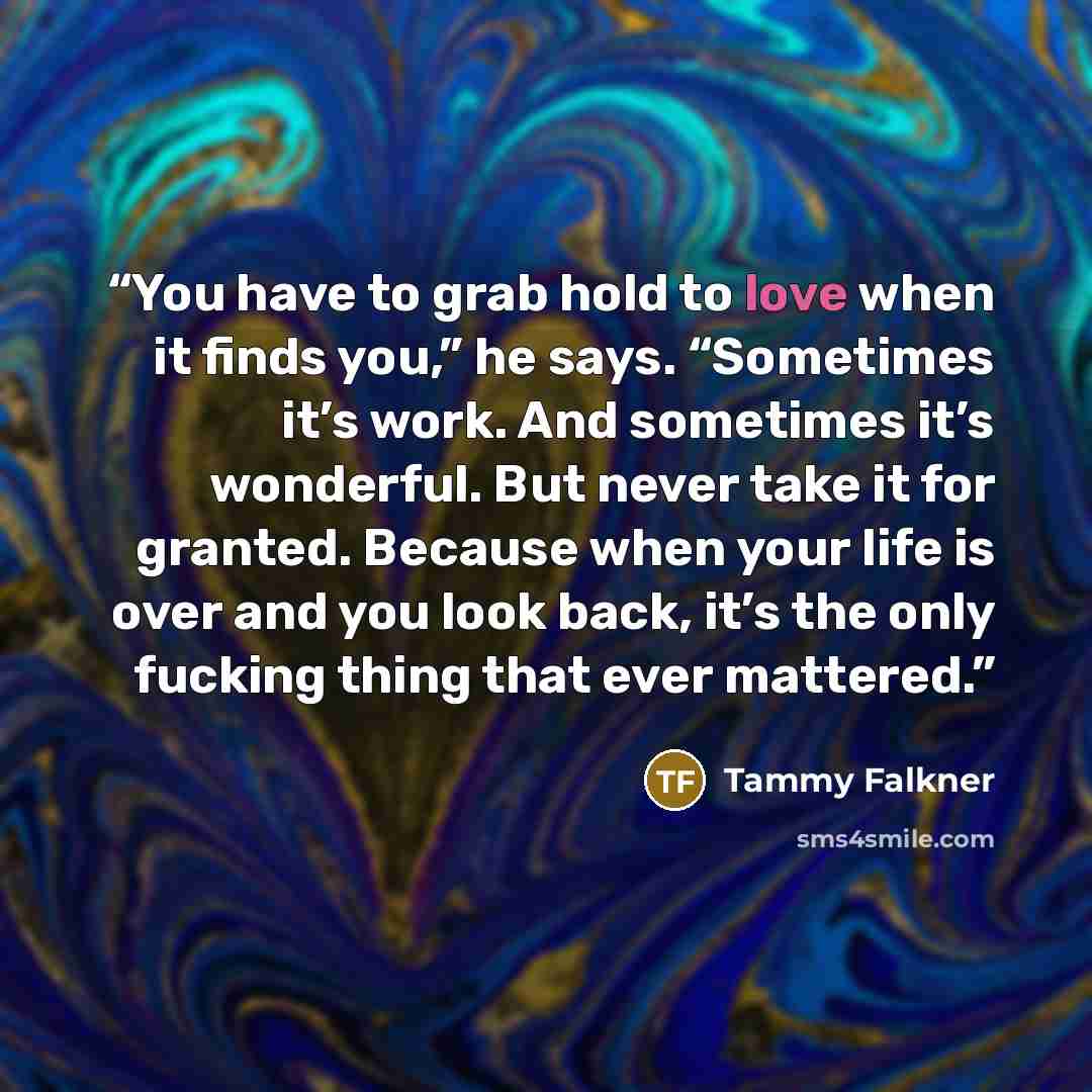 “You have to grab hold to love when it finds you,” he says. “Sometimes it’s work. And sometimes it’s wonderful. But never take it for granted. Because when your life is over and you look back, it’s the only fucking thing that ever mattered.” quote by Tammy Falkner