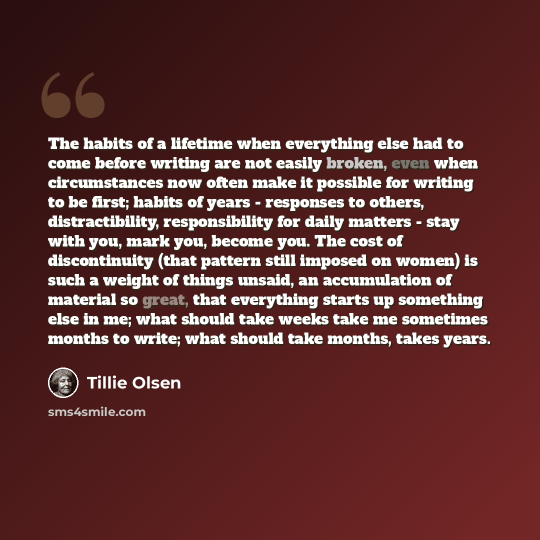 “The habits of a lifetime when everything else had to come before writing are not easily broken, even when circumstances now often make it possible for writing to be first; habits of years - responses to others, distractibility, responsibility for daily matters - stay with you, mark you, become…” quote by Tillie Olsen