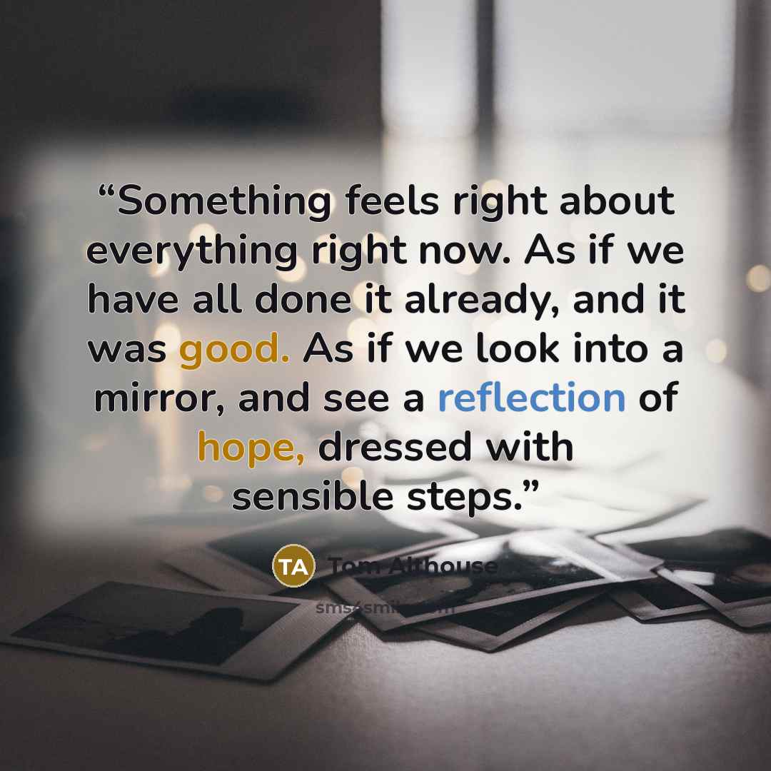“Something feels right about everything right now. As if we have all done it already, and it was good. As if we look into a mirror, and see a reflection of hope, dressed with sensible steps.” quote by Tom Althouse