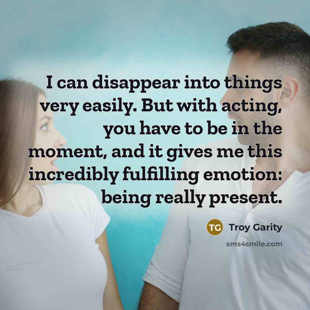 “I can disappear into things very easily. But with acting, you have to be in the moment, and it gives me this incredibly fulfilling emotion: being really present.” quote by Troy Garity