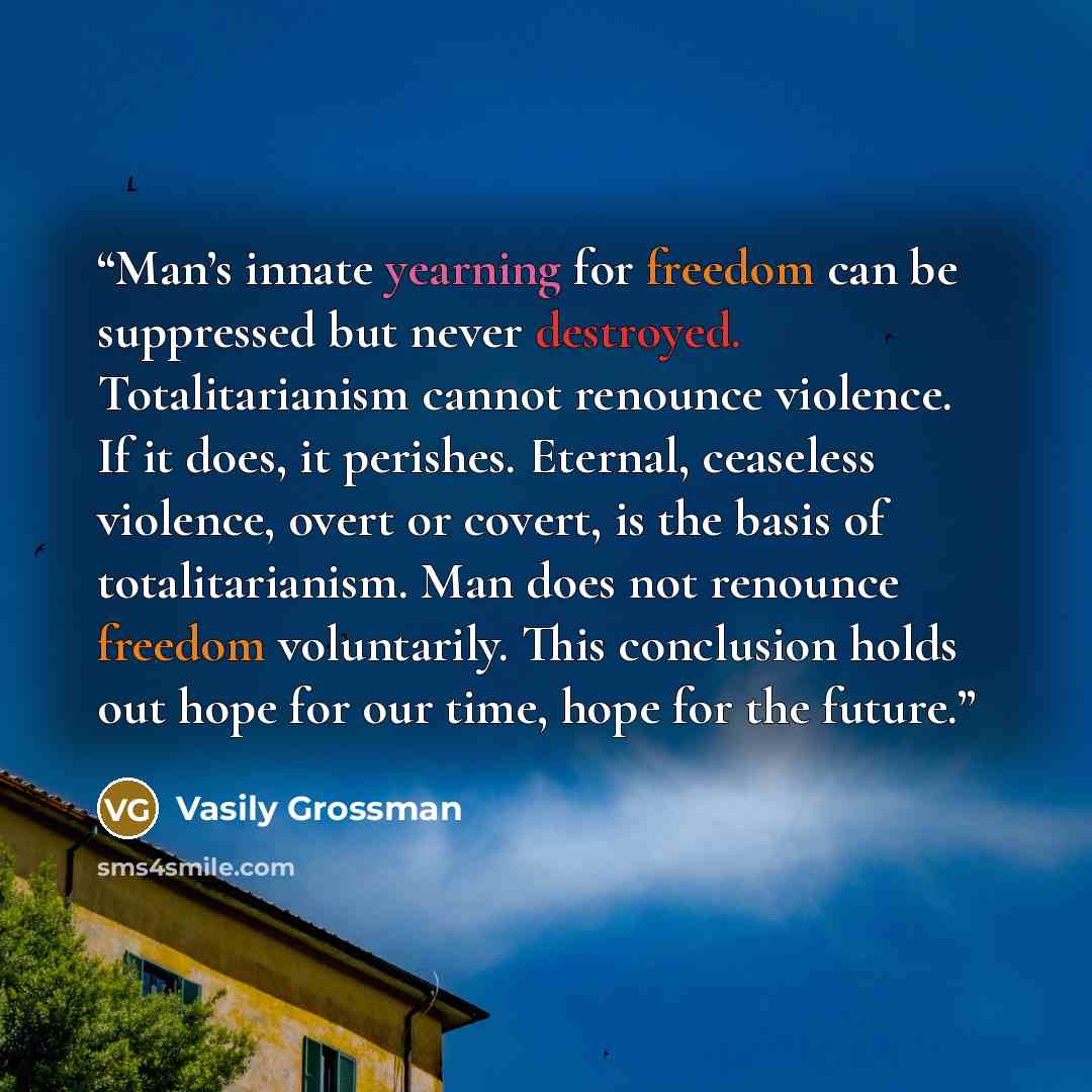 “Man’s innate yearning for freedom can be suppressed but never destroyed. Totalitarianism cannot renounce violence. If it does, it perishes. Eternal, ceaseless violence, overt or covert, is the basis of totalitarianism. Man does not renounce freedom voluntarily. This conclusion holds out hope for…” quote by Vasily Grossman