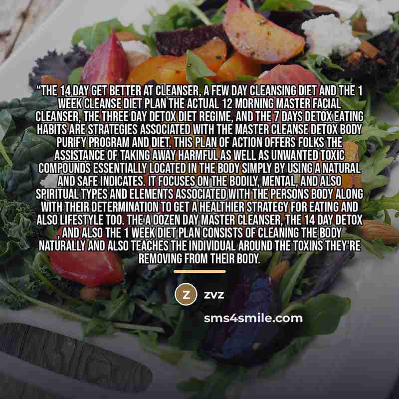 ““The 14 Day Get better at Cleanser, a few Day Cleansing Diet and the 1 Week Cleanse Diet Plan The actual 12 morning master Facial cleanser, the three day detox diet regime, and the 7 days detox eating habits are strategies associated with the Master cleanse detox Body Purify Program and Diet. This…” quote by Zvz