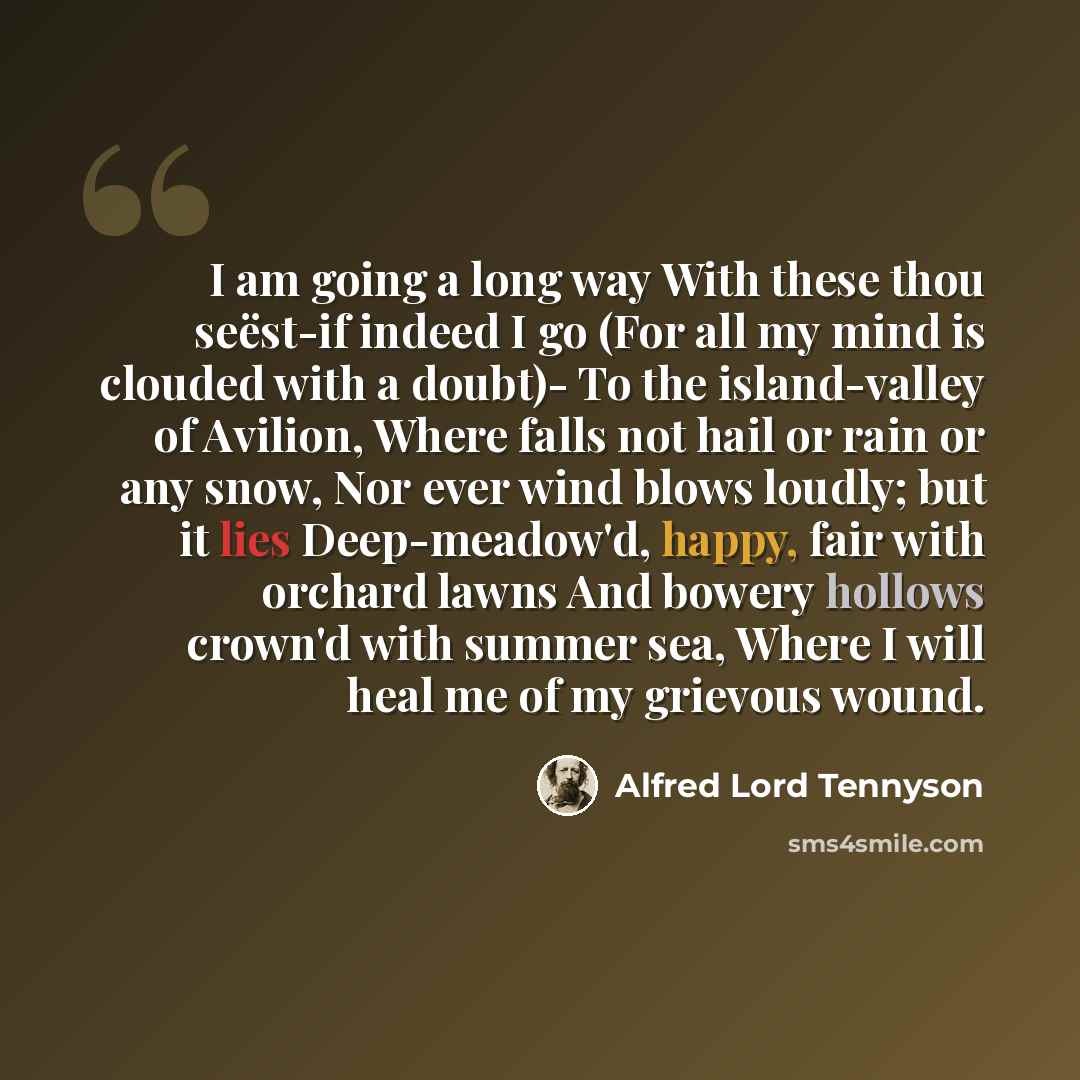 “I am going a long way With these thou seëst-if indeed I go (For all my mind is clouded with a doubt)- To the island-valley of Avilion, Where falls not hail or rain or any snow, Nor ever wind blows loudly; but it lies Deep-meadow'd, happy, fair with orchard lawns And bowery hollows crown'd with…” quote by Alfred Lord Tennyson