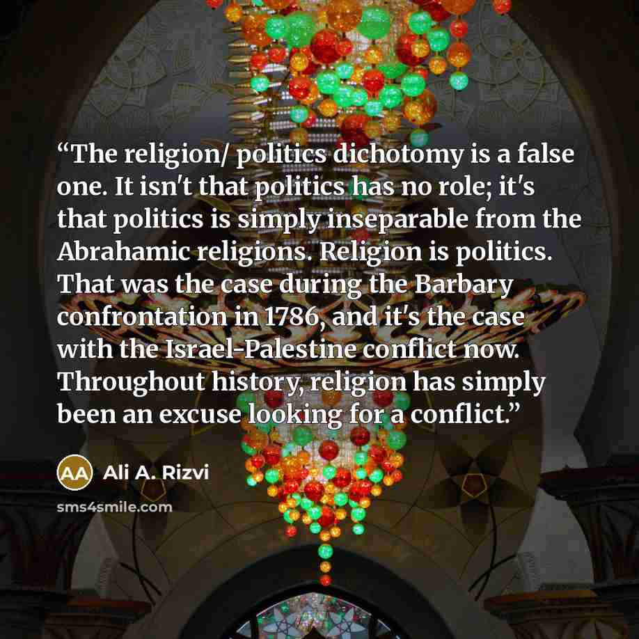 “The religion/ politics dichotomy is a false one. It isn't that politics has no role; it's that politics is simply inseparable from the Abrahamic religions. Religion is politics. That was the case during the Barbary confrontation in 1786, and it's the case with the Israel-Palestine conflict now…” quote by Ali A. Rizvi
