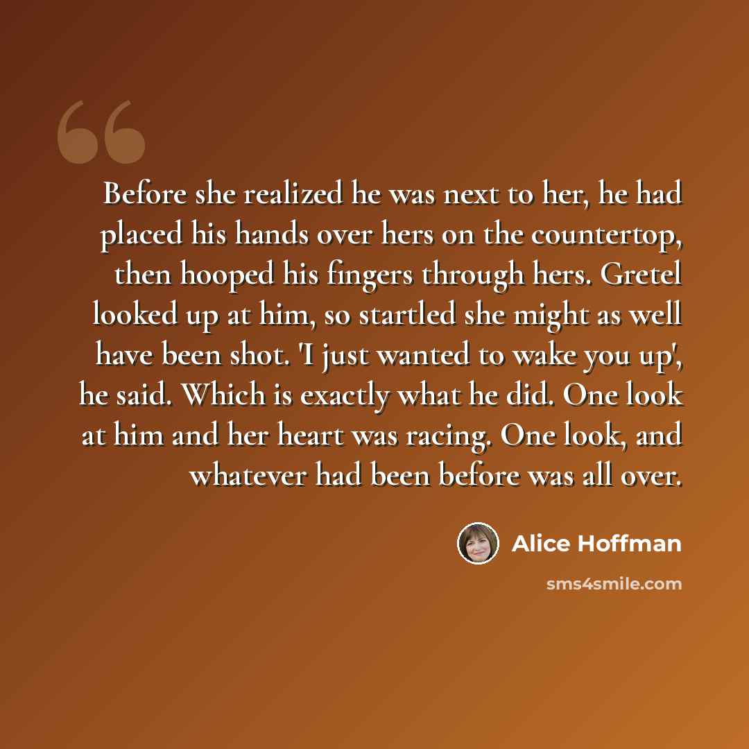 “Before she realized he was next to her, he had placed his hands over hers on the countertop, then hooped his fingers through hers. Gretel looked up at him, so startled she might as well have been shot. 'I just wanted to wake you up', he said. Which is exactly what he did. One look at him and her…” quote by Alice Hoffman