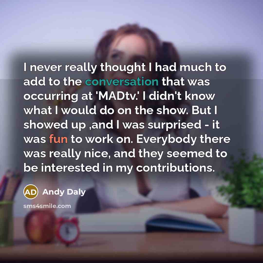 “I never really thought I had much to add to the conversation that was occurring at 'MADtv.' I didn't know what I would do on the show. But I showed up ,and I was surprised - it was fun to work on. Everybody there was really nice, and they seemed to be interested in my contributions.” quote by Andy Daly