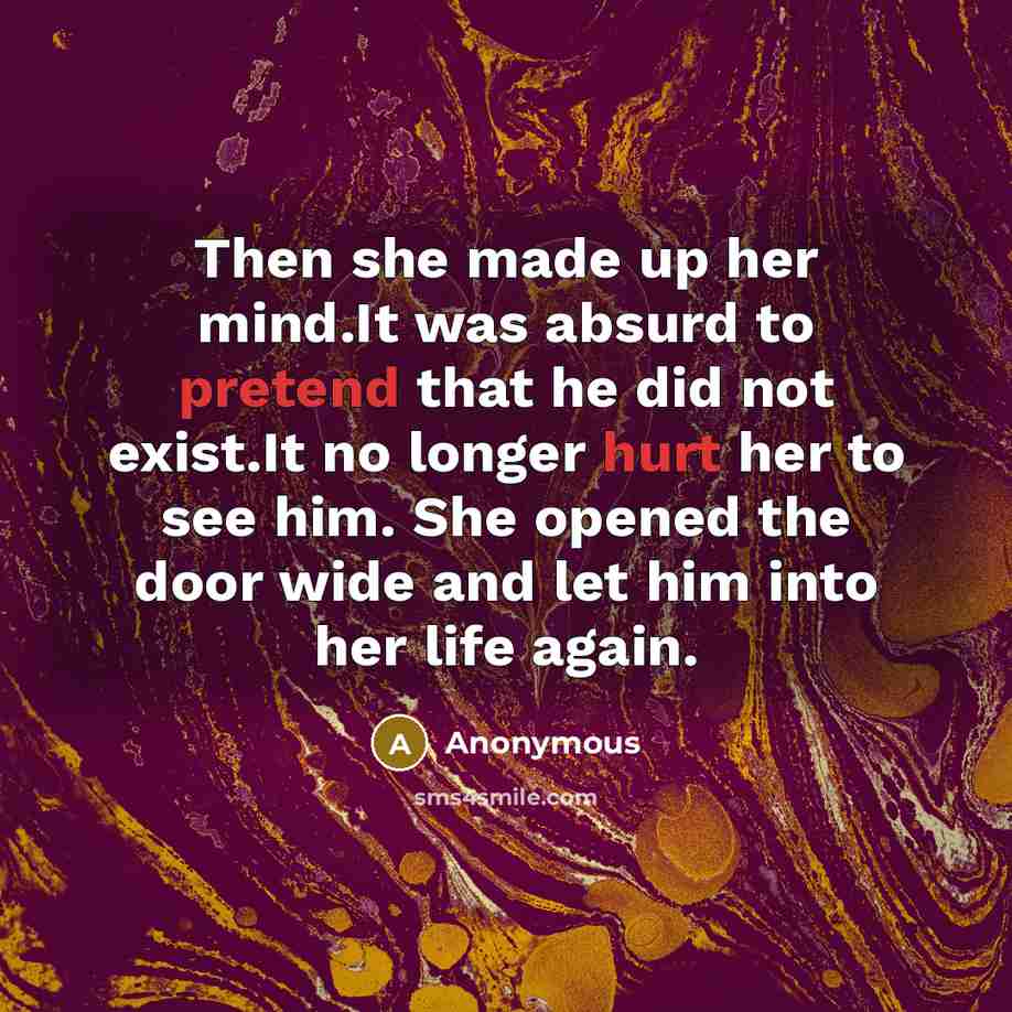 “Then she made up her mind.It was absurd to pretend that he did not exist.It no longer hurt her to see him. She opened the door wide and let him into her life again.” quote by Anonymous