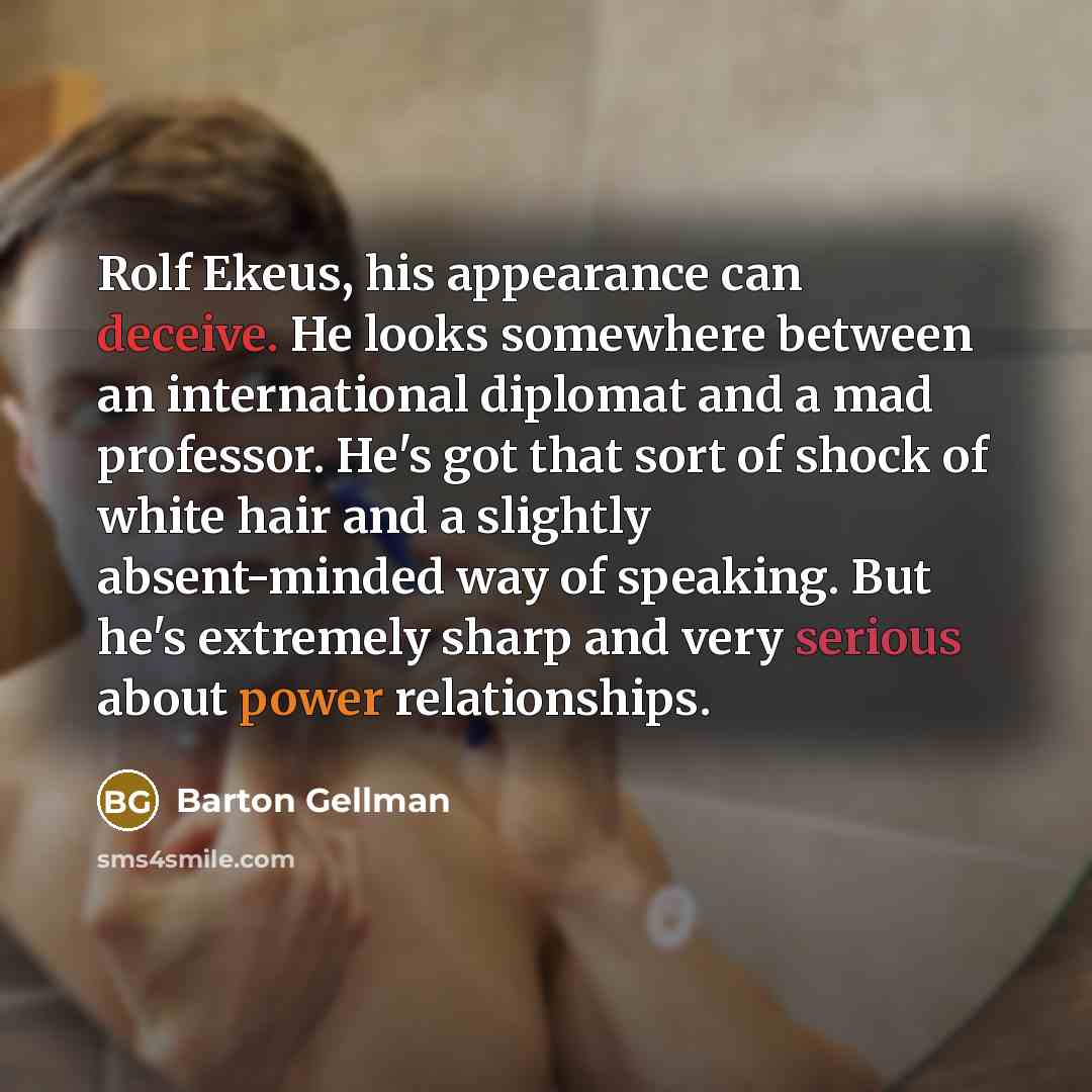 “Rolf Ekeus, his appearance can deceive. He looks somewhere between an international diplomat and a mad professor. He's got that sort of shock of white hair and a slightly absent-minded way of speaking. But he's extremely sharp and very serious about power relationships.” quote by Barton Gellman