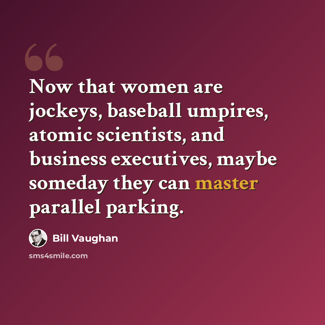 “Now that women are jockeys, baseball umpires, atomic scientists, and business executives, maybe someday they can master parallel parking.” quote by Bill Vaughan