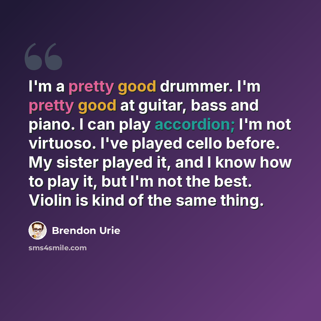 “I'm a pretty good drummer. I'm pretty good at guitar, bass and piano. I can play accordion; I'm not virtuoso. I've played cello before. My sister played it, and I know how to play it, but I'm not the best. Violin is kind of the same thing.” quote by Brendon Urie