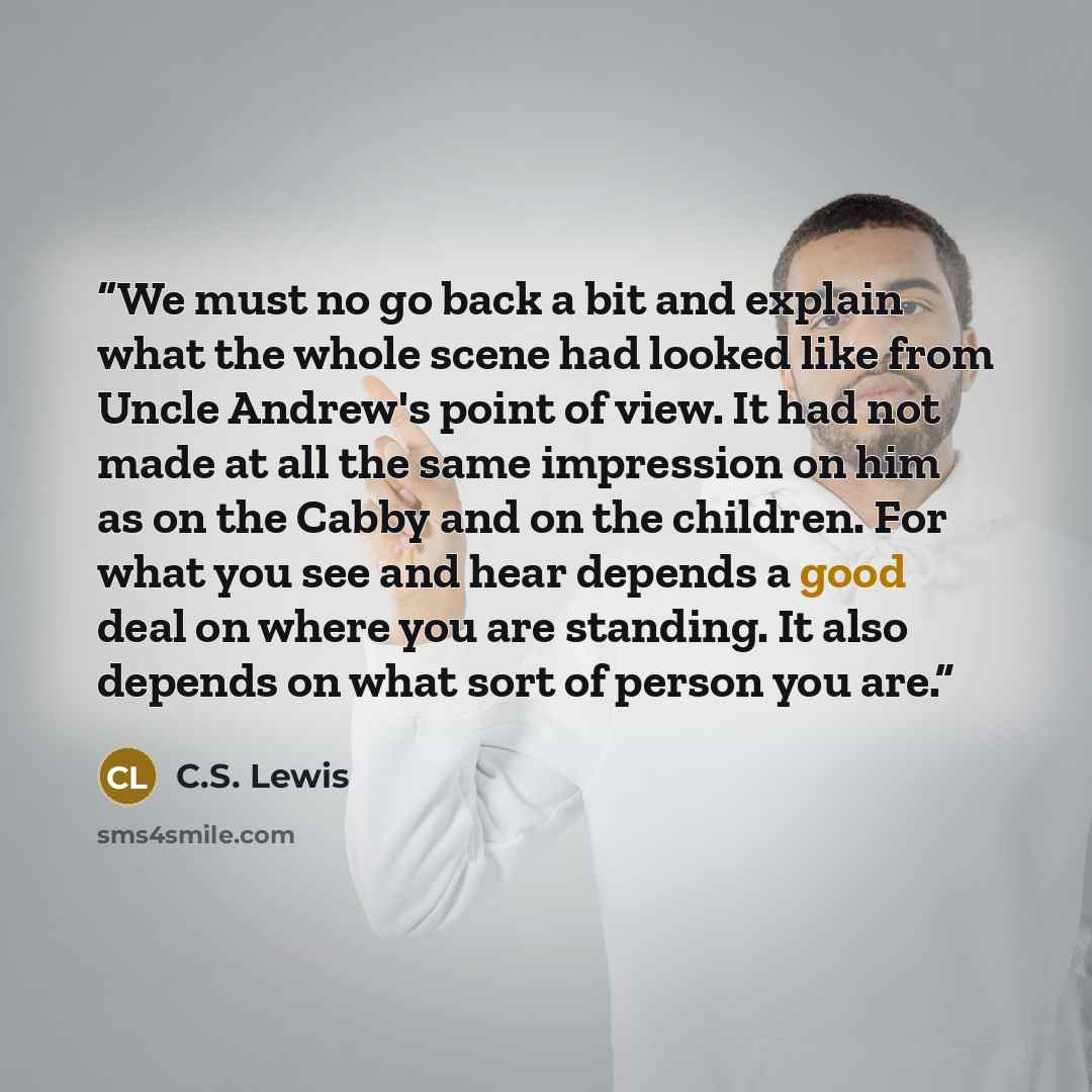 “We must no go back a bit and explain what the whole scene had looked like from Uncle Andrew's point of view. It had not made at all the same impression on him as on the Cabby and on the children. For what you see and hear depends a good deal on where you are standing. It also depends on what sort…” quote by C.S. Lewis